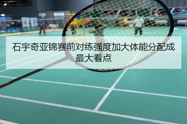 石宇奇亚锦赛前对练强度加大体能分配成最大看点