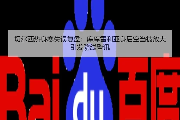 切尔西热身赛失误复盘：库库雷利亚身后空当被放大引发防线警讯
