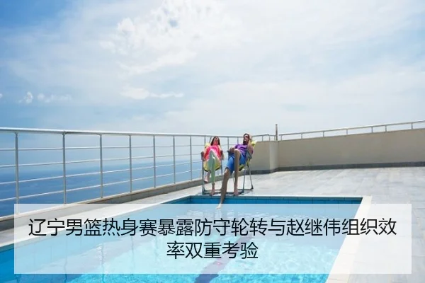 辽宁男篮热身赛暴露防守轮转与赵继伟组织效率双重考验