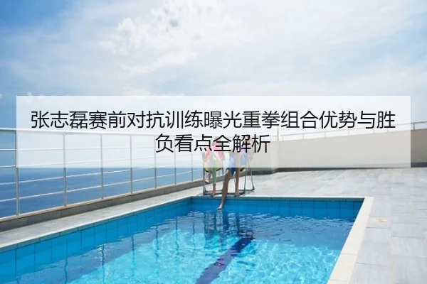 张志磊赛前对抗训练曝光重拳组合优势与胜负看点全解析