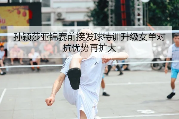 孙颖莎亚锦赛前接发球特训升级女单对抗优势再扩大