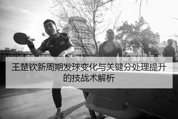 王楚钦新周期发球变化与关键分处理提升的技战术解析