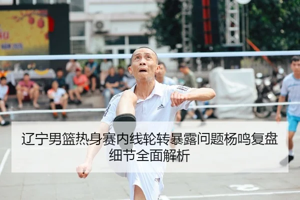 辽宁男篮热身赛内线轮转暴露问题杨鸣复盘细节全面解析