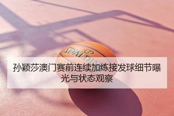 孙颖莎澳门赛前连续加练接发球细节曝光与状态观察