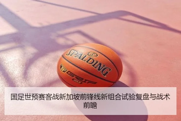 国足世预赛客战新加坡前锋线新组合试验复盘与战术前瞻