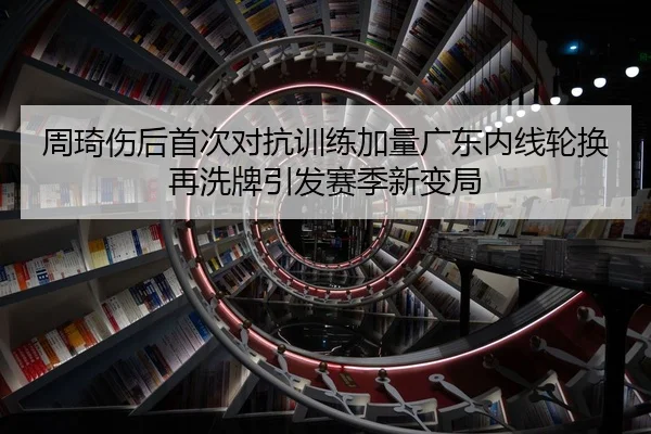 周琦伤后首次对抗训练加量广东内线轮换再洗牌引发赛季新变局